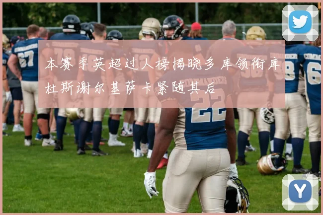 本赛季英超过人榜揭晓多库领衔库杜斯谢尔基萨卡紧随其后