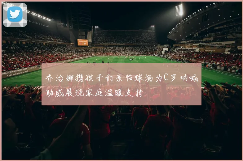 乔治娜携孩子们亲临球场为C罗呐喊助威展现家庭温暖支持