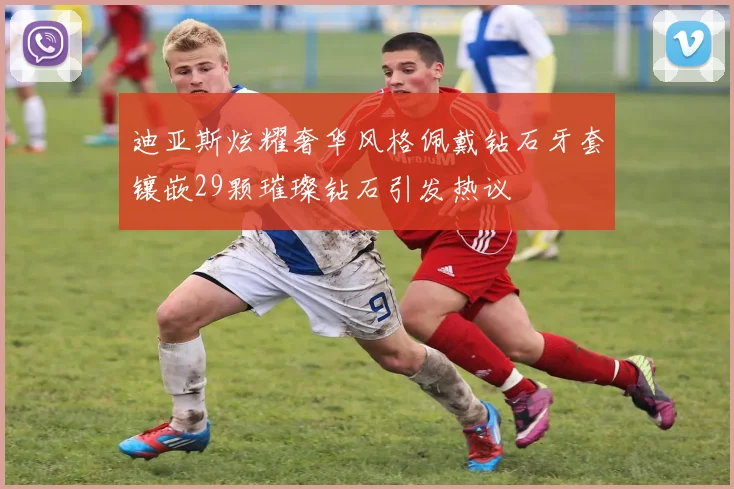 迪亚斯炫耀奢华风格佩戴钻石牙套镶嵌29颗璀璨钻石引发热议