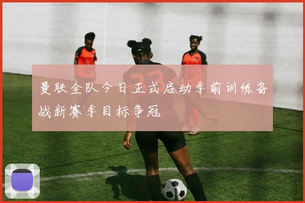 曼联全队今日正式启动季前训练备战新赛季目标争冠