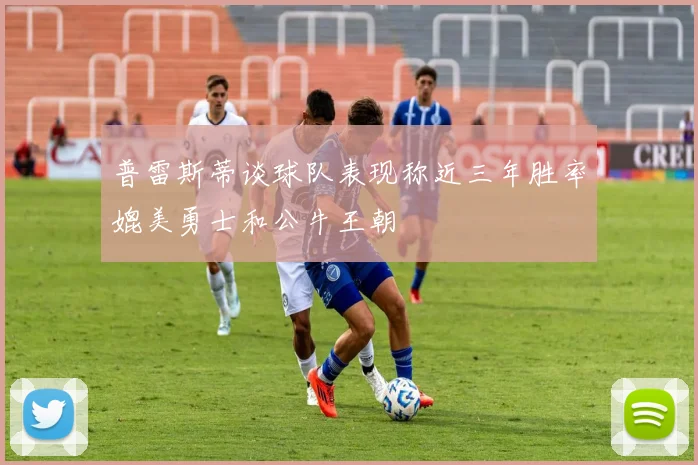普雷斯蒂谈球队表现称近三年胜率媲美勇士和公牛王朝