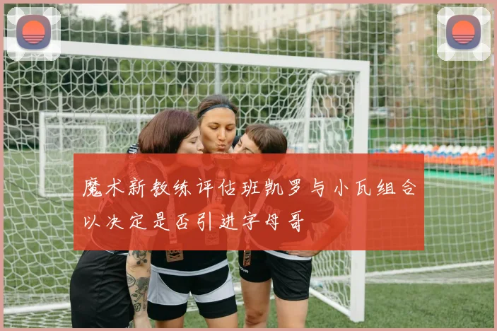 魔术新教练评估班凯罗与小瓦组合以决定是否引进字母哥