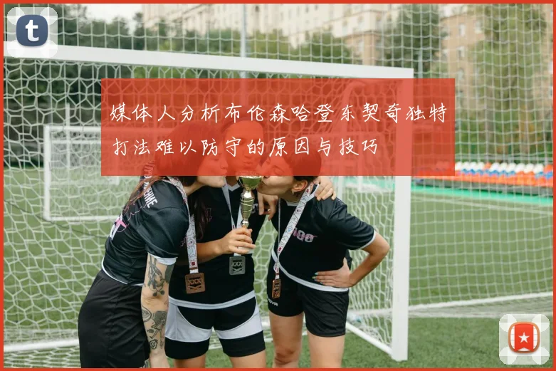 媒体人分析布伦森哈登东契奇独特打法难以防守的原因与技巧