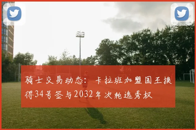 骑士交易动态：卡拉班加盟国王换得34号签与2032年次轮选秀权