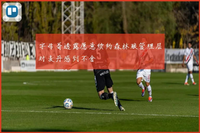 字母哥透露愿意续约森林狼管理层对麦丹感到不舍