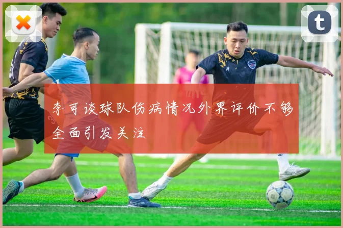 李可谈球队伤病情况外界评价不够全面引发关注