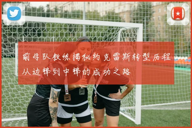 前母队教练揭秘约克雷斯转型历程从边锋到中锋的成功之路