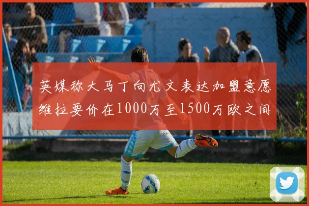 英媒称大马丁向尤文表达加盟意愿维拉要价在1000万至1500万欧之间