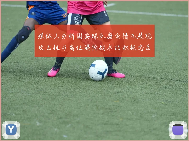 媒体人分析国安球队磨合情况展现攻击性与高位逼抢战术的积极态度