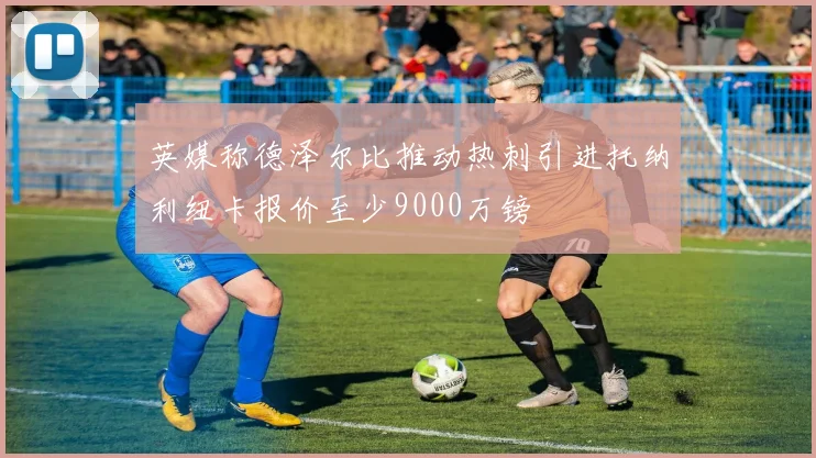 英媒称德泽尔比推动热刺引进托纳利纽卡报价至少9000万镑