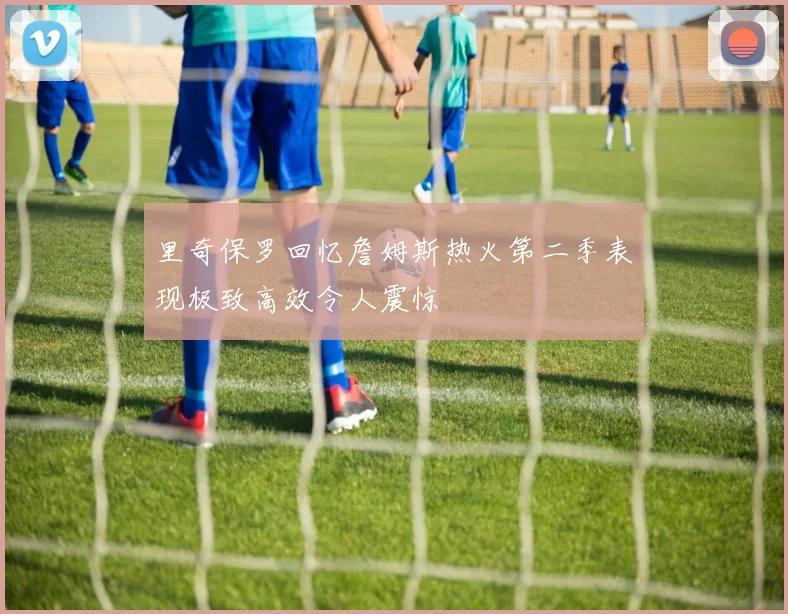 里奇保罗回忆詹姆斯热火第二季表现极致高效令人震惊