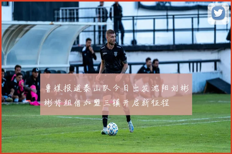 鲁媒报道泰山队今日出发沈阳刘彬彬将租借加盟三镇开启新征程