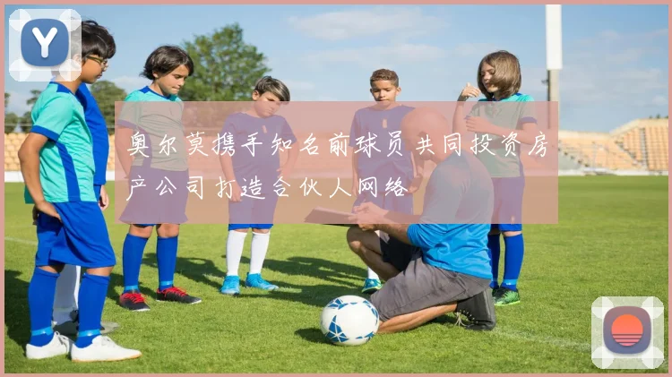 奥尔莫携手知名前球员共同投资房产公司打造合伙人网络