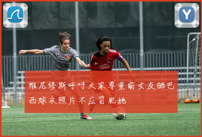维尼修斯呼吁大家尊重前女友晒巴西球衣照片不应冒犯她