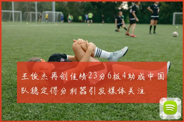 王俊杰再创佳绩23分6板4助成中国队稳定得分利器引发媒体关注