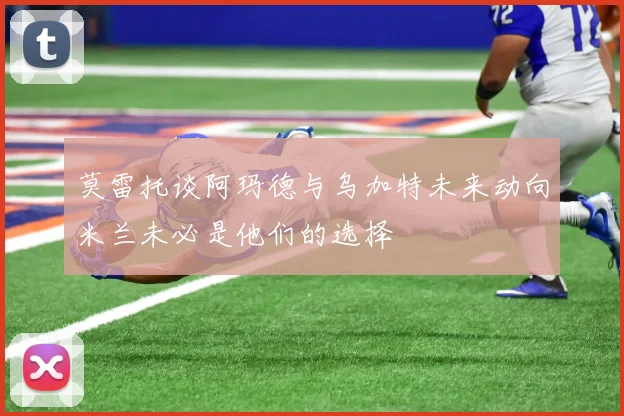 莫雷托谈阿玛德与乌加特未来动向米兰未必是他们的选择
