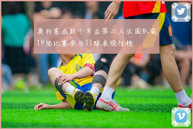 奥利塞成新千年后第二人法国队前19场比赛参与11球表现惊艳