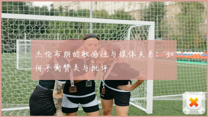杰伦布朗的敏感性与媒体关系：如何平衡赞美与批评