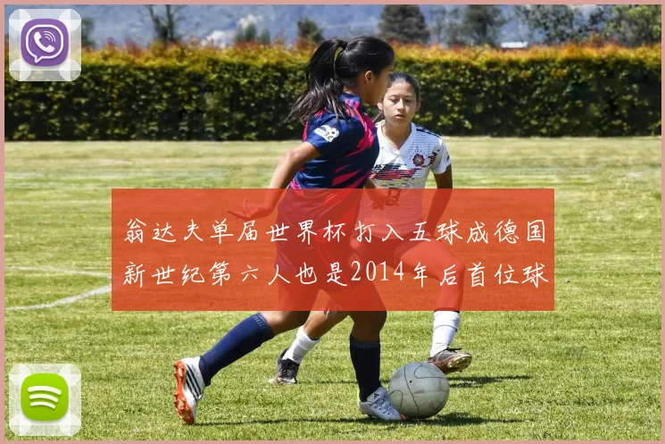 翁达夫单届世界杯打入五球成德国新世纪第六人也是2014年后首位球员