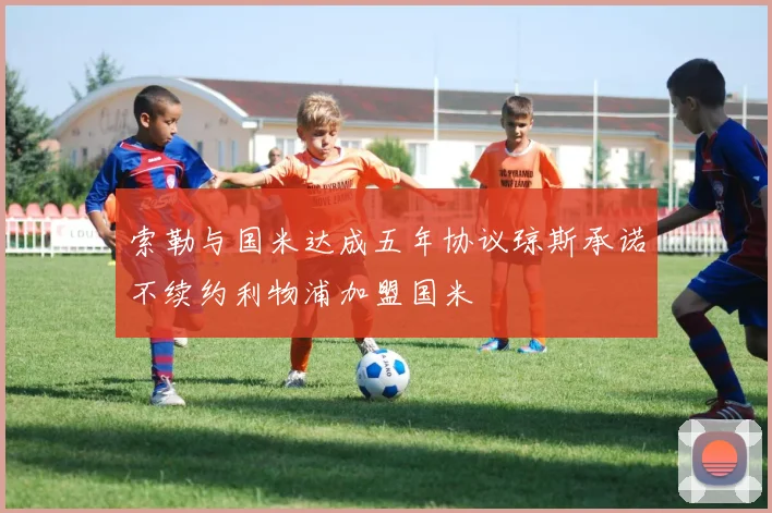 索勒与国米达成五年协议琼斯承诺不续约利物浦加盟国米