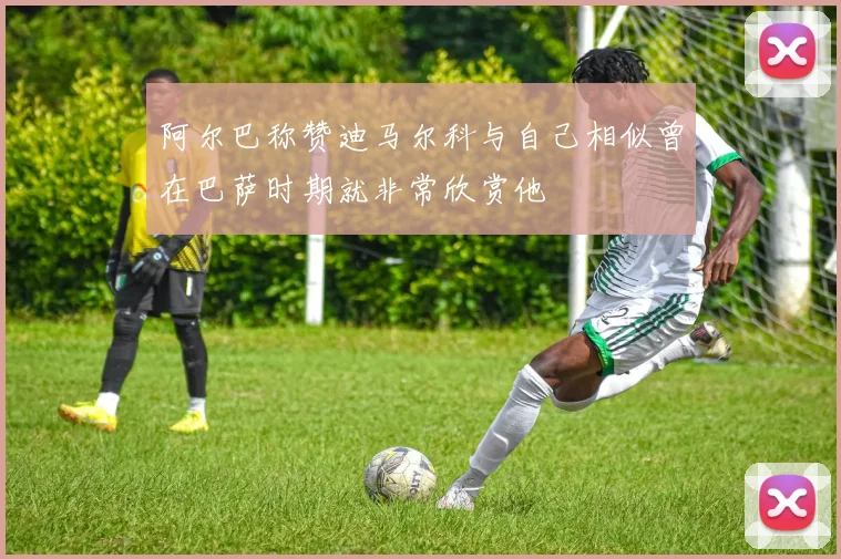 阿尔巴称赞迪马尔科与自己相似曾在巴萨时期就非常欣赏他