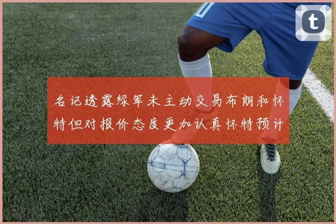 名记透露绿军未主动交易布朗和怀特但对报价态度更加认真怀特预计留队