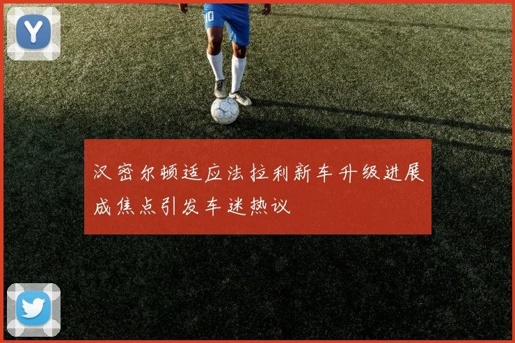 汉密尔顿适应法拉利新车升级进展成焦点引发车迷热议